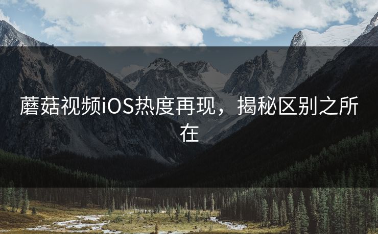 蘑菇视频iOS热度再现,揭秘区别之所在 蘑菇视频iOS热度再现,揭秘区别之所在