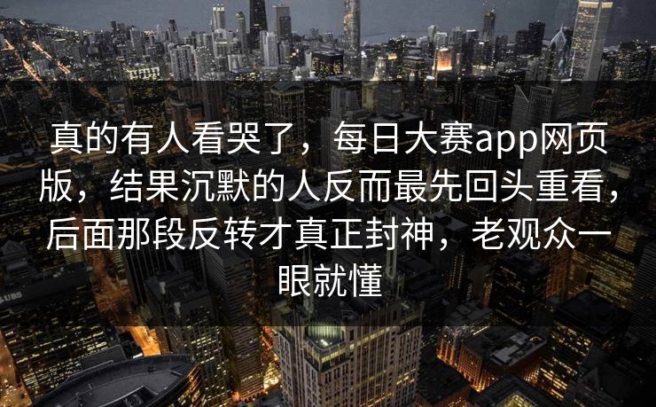 真的有人看哭了，每日大赛app网页版，结果沉默的人反而最先回头重看，后面那段反转才真正封神，老观众一眼就懂