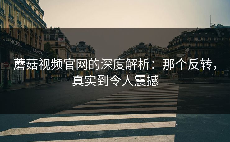 蘑菇视频官网的深度解析：那个反转，真实到令人震撼