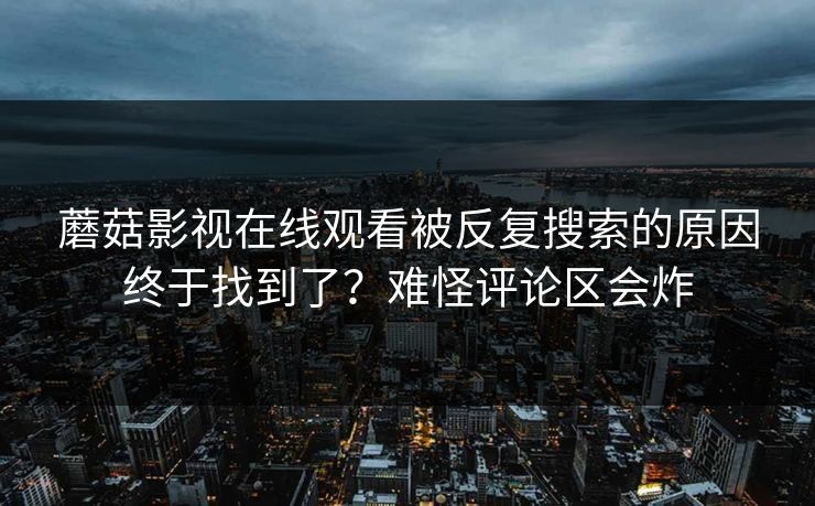 蘑菇影视在线观看被反复搜索的原因终于找到了？难怪评论区会炸