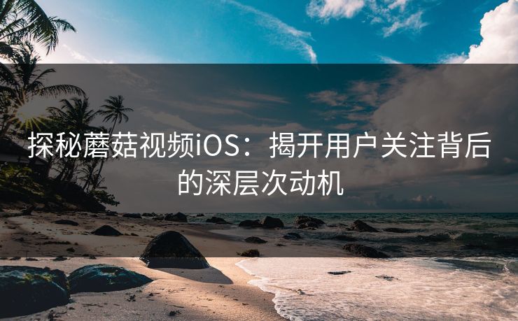 探秘蘑菇视频iOS：揭开用户关注背后的深层次动机