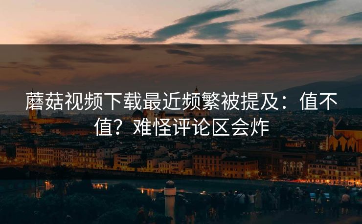 蘑菇视频下载最近频繁被提及：值不值？难怪评论区会炸