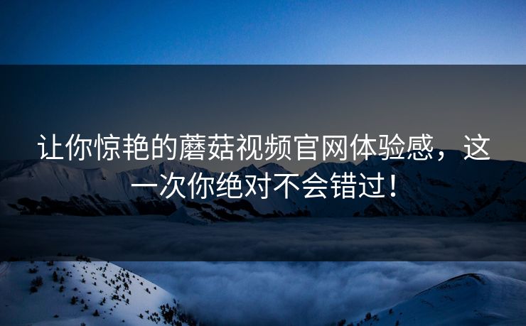 让你惊艳的蘑菇视频官网体验感，这一次你绝对不会错过！