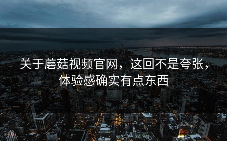 关于蘑菇视频官网，这回不是夸张，体验感确实有点东西