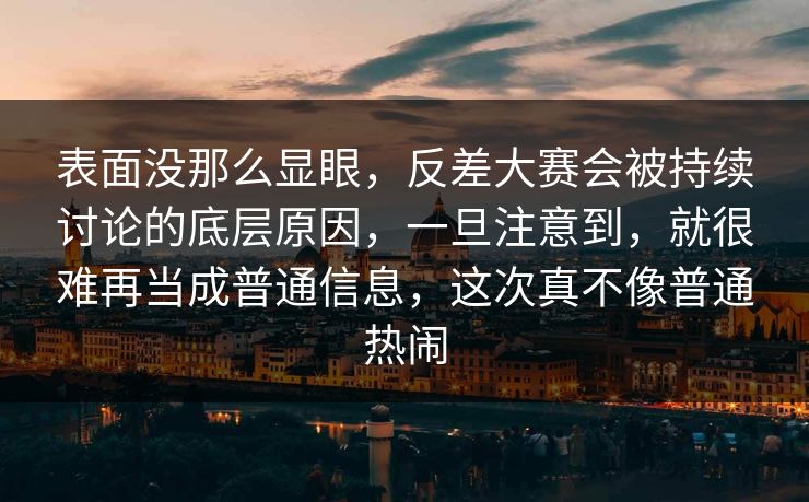 表面没那么显眼，反差大赛会被持续讨论的底层原因，一旦注意到，就很难再当成普通信息，这次真不像普通热闹