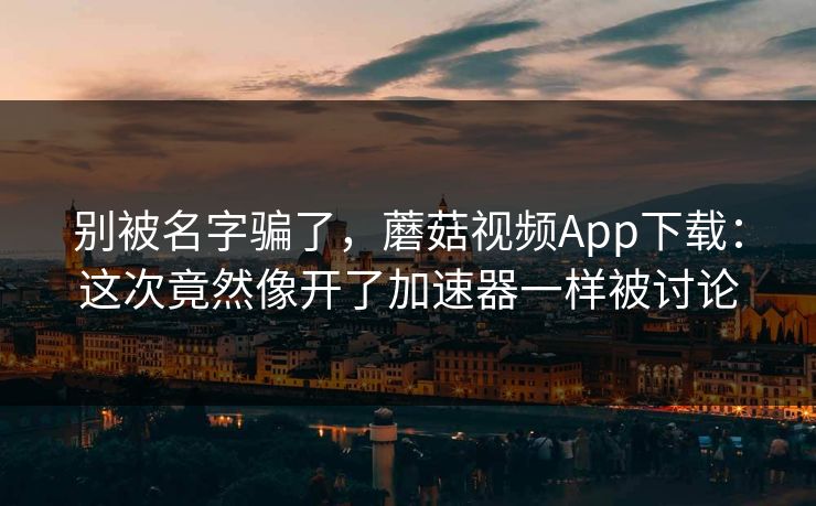 别被名字骗了，蘑菇视频App下载：这次竟然像开了加速器一样被讨论
