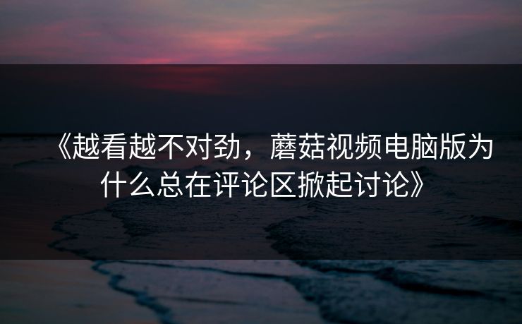 《越看越不对劲，蘑菇视频电脑版为什么总在评论区掀起讨论》