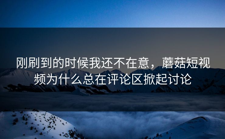 刚刷到的时候我还不在意，蘑菇短视频为什么总在评论区掀起讨论