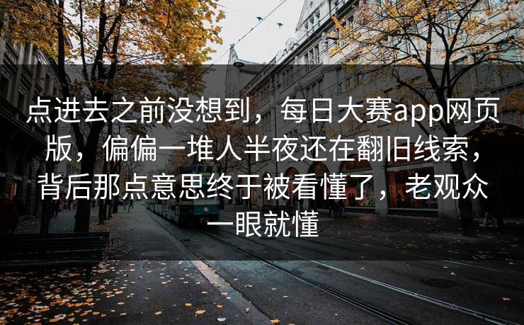 点进去之前没想到，每日大赛app网页版，偏偏一堆人半夜还在翻旧线索，背后那点意思终于被看懂了，老观众一眼就懂