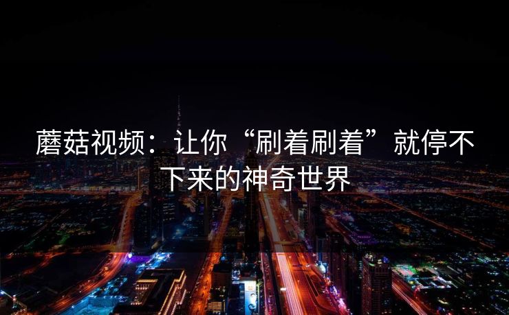 蘑菇视频：让你“刷着刷着”就停不下来的神奇世界