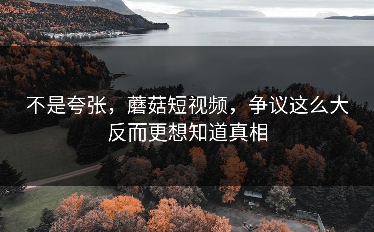 不是夸张，蘑菇短视频，争议这么大反而更想知道真相