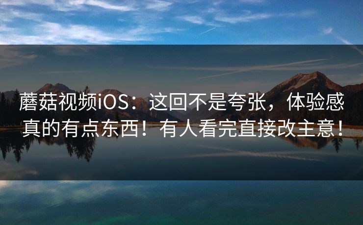 蘑菇视频iOS：这回不是夸张，体验感真的有点东西！有人看完直接改主意！