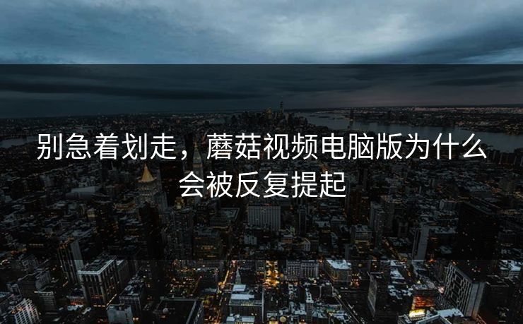 别急着划走，蘑菇视频电脑版为什么会被反复提起