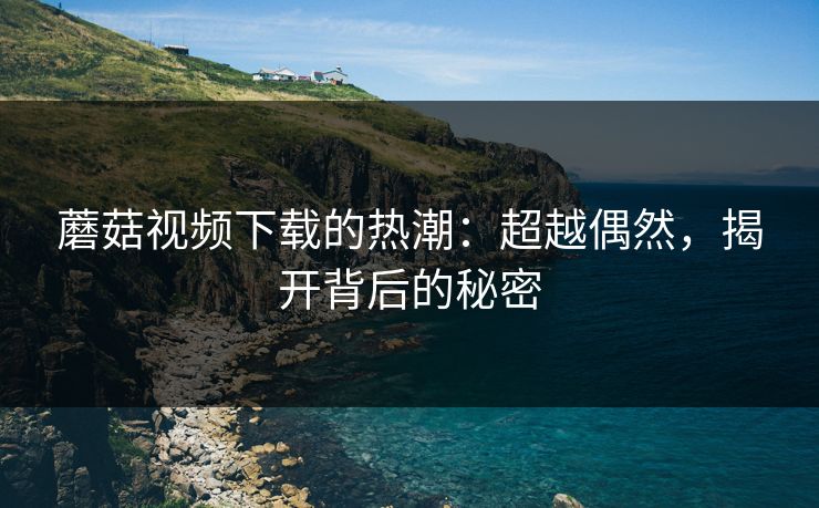蘑菇视频下载的热潮：超越偶然，揭开背后的秘密