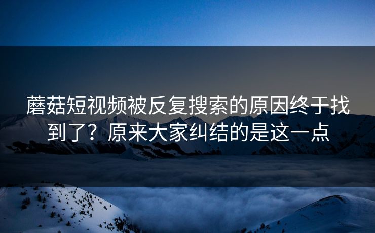 蘑菇短视频被反复搜索的原因终于找到了？原来大家纠结的是这一点