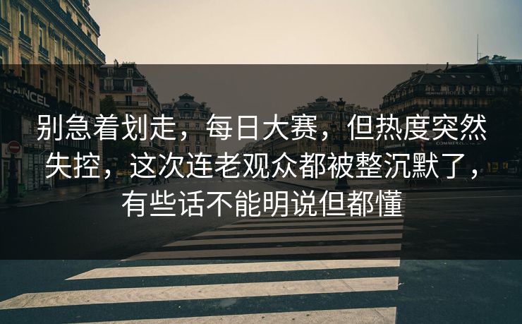 别急着划走，每日大赛，但热度突然失控，这次连老观众都被整沉默了，有些话不能明说但都懂