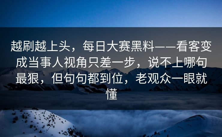 越刷越上头，每日大赛黑料——看客变成当事人视角只差一步，说不上哪句最狠，但句句都到位，老观众一眼就懂