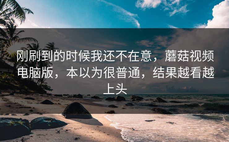 刚刷到的时候我还不在意，蘑菇视频电脑版，本以为很普通，结果越看越上头