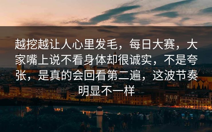 越挖越让人心里发毛，每日大赛，大家嘴上说不看身体却很诚实，不是夸张，是真的会回看第二遍，这波节奏明显不一样
