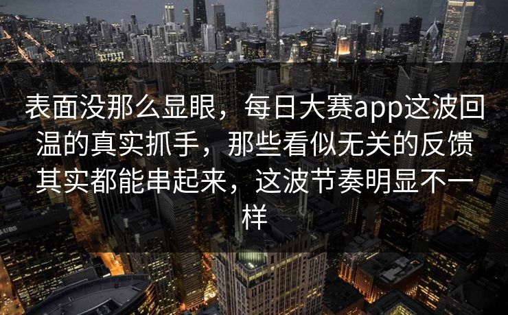 表面没那么显眼，每日大赛app这波回温的真实抓手，那些看似无关的反馈其实都能串起来，这波节奏明显不一样