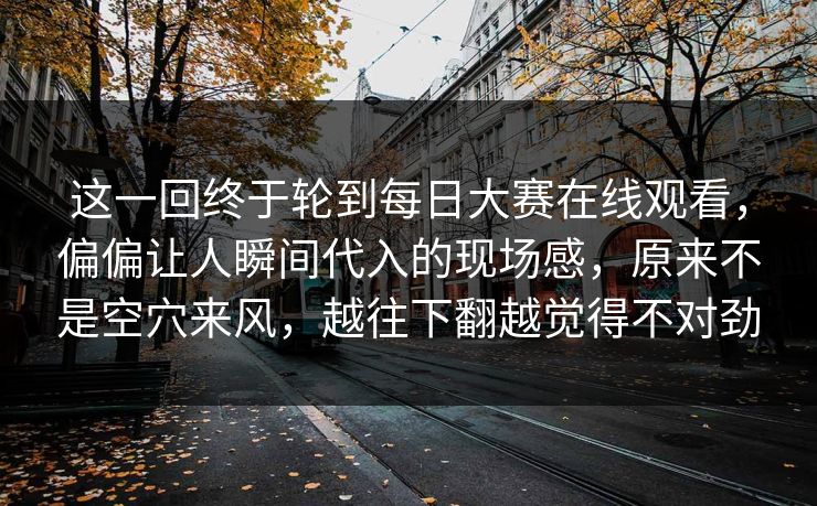 这一回终于轮到每日大赛在线观看，偏偏让人瞬间代入的现场感，原来不是空穴来风，越往下翻越觉得不对劲