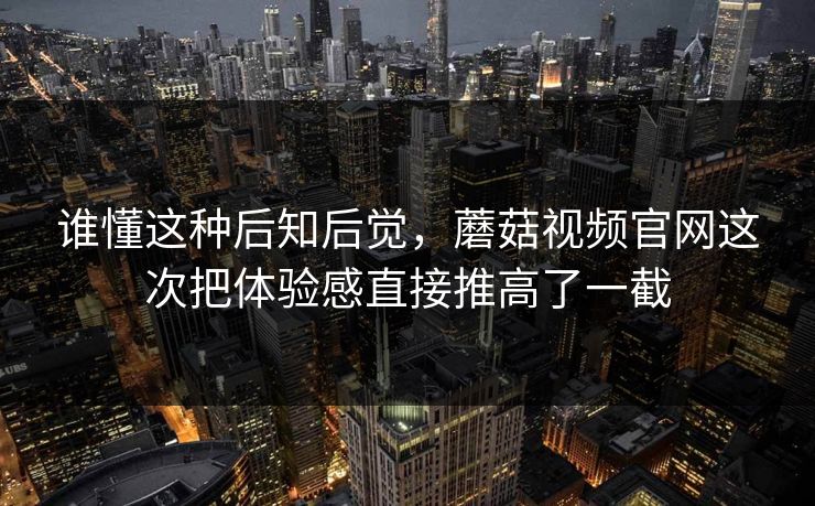 谁懂这种后知后觉，蘑菇视频官网这次把体验感直接推高了一截