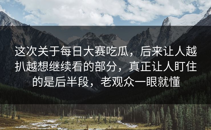 这次关于每日大赛吃瓜，后来让人越扒越想继续看的部分，真正让人盯住的是后半段，老观众一眼就懂