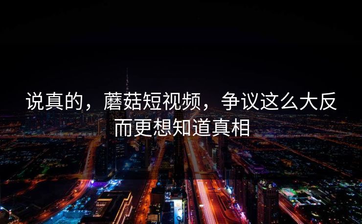 说真的，蘑菇短视频，争议这么大反而更想知道真相