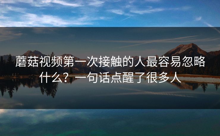 蘑菇视频第一次接触的人最容易忽略什么？一句话点醒了很多人