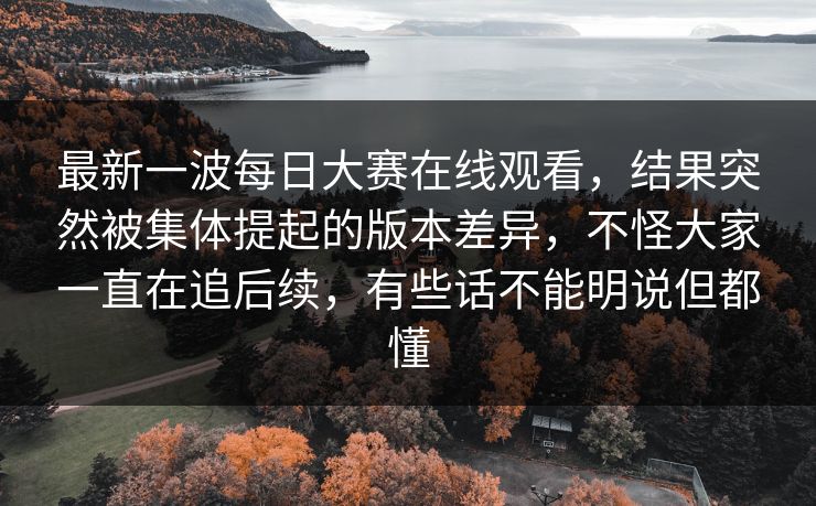 最新一波每日大赛在线观看，结果突然被集体提起的版本差异，不怪大家一直在追后续，有些话不能明说但都懂