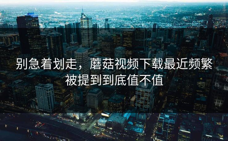 别急着划走，蘑菇视频下载最近频繁被提到到底值不值