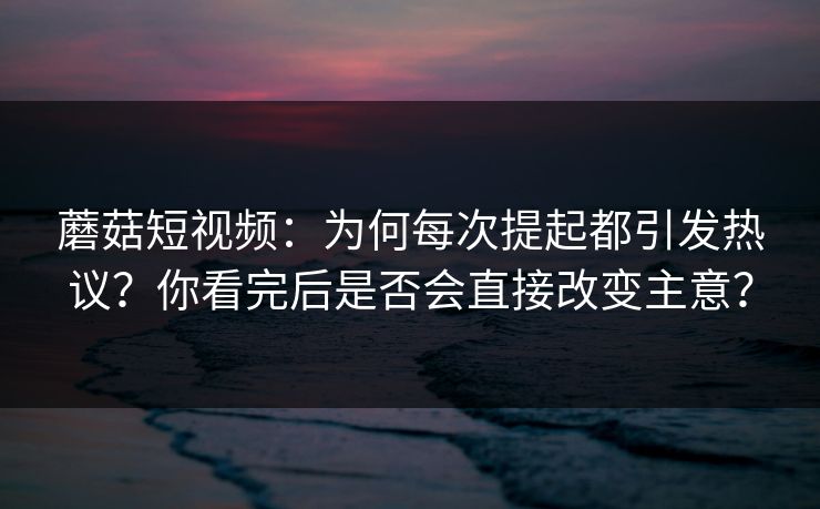蘑菇短视频：为何每次提起都引发热议？你看完后是否会直接改变主意？