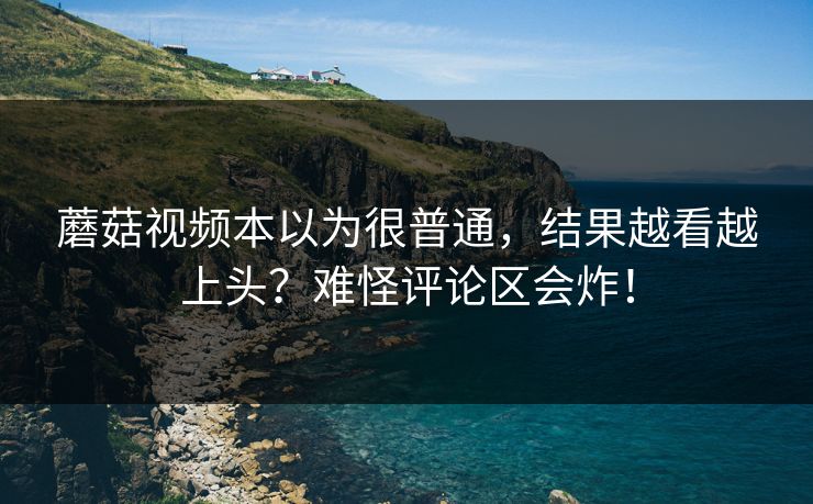 蘑菇视频本以为很普通，结果越看越上头？难怪评论区会炸！
