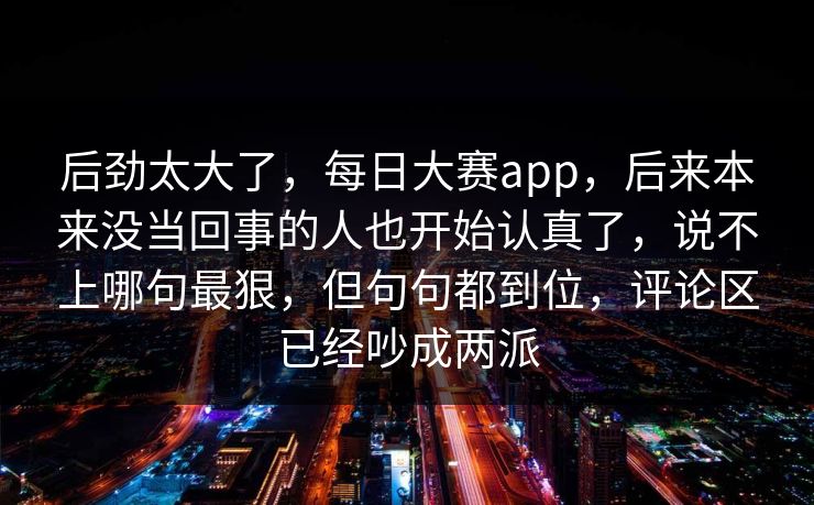 后劲太大了，每日大赛app，后来本来没当回事的人也开始认真了，说不上哪句最狠，但句句都到位，评论区已经吵成两派