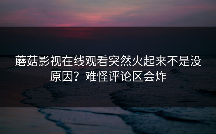 蘑菇影视在线观看突然火起来不是没原因？难怪评论区会炸