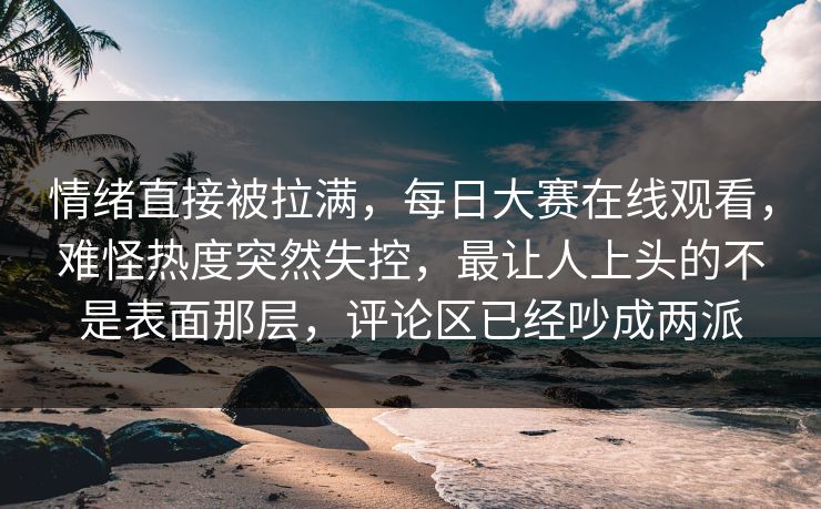 情绪直接被拉满，每日大赛在线观看，难怪热度突然失控，最让人上头的不是表面那层，评论区已经吵成两派