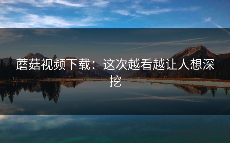 蘑菇视频下载：这次越看越让人想深挖
