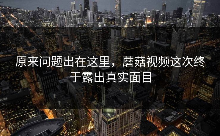 原来问题出在这里，蘑菇视频这次终于露出真实面目