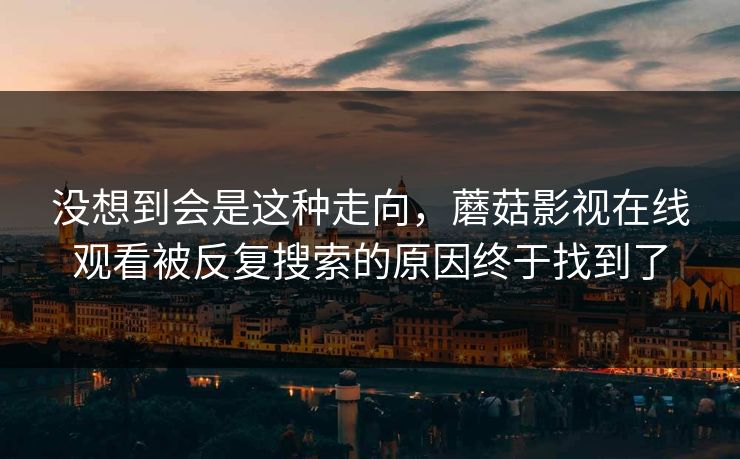 没想到会是这种走向，蘑菇影视在线观看被反复搜索的原因终于找到了