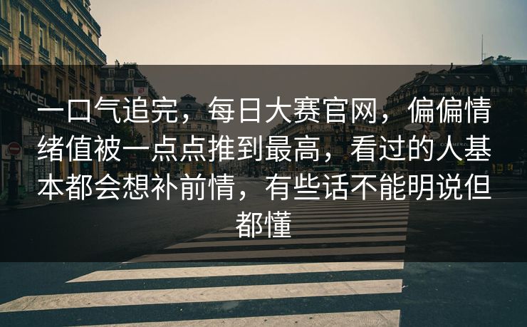 一口气追完，每日大赛官网，偏偏情绪值被一点点推到最高，看过的人基本都会想补前情，有些话不能明说但都懂