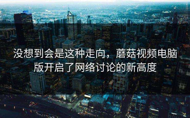 没想到会是这种走向,蘑菇视频电脑版开启了网络讨论的新高度 没想到会是这种走向,蘑菇视频电脑版开启了网络讨论的新高度