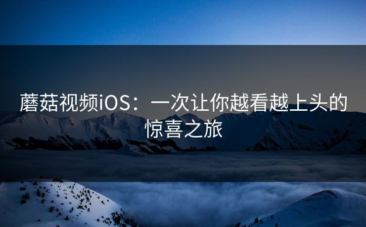 蘑菇视频iOS：一次让你越看越上头的惊喜之旅