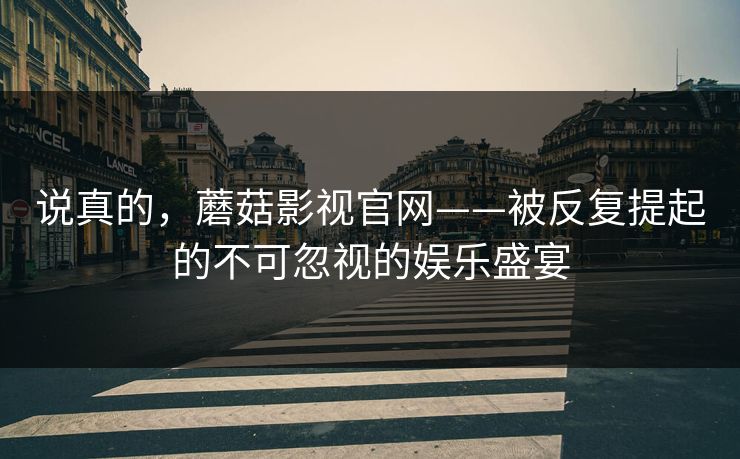 说真的，蘑菇影视官网——被反复提起的不可忽视的娱乐盛宴