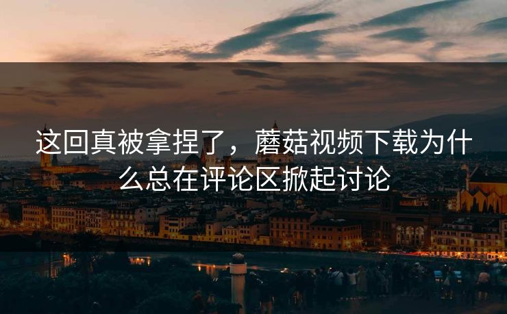 这回真被拿捏了,蘑菇视频下载为什么总在评论区掀起讨论 这回真被拿捏了,蘑菇视频下载为什么总在评论区掀起讨论