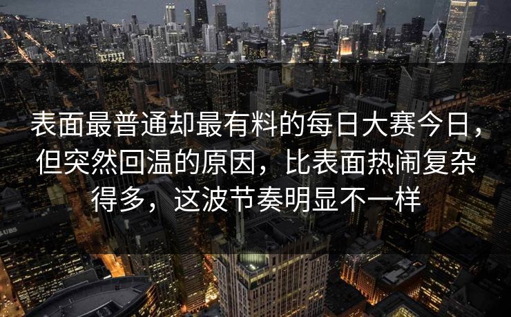 表面最普通却最有料的每日大赛今日，但突然回温的原因，比表面热闹复杂得多，这波节奏明显不一样