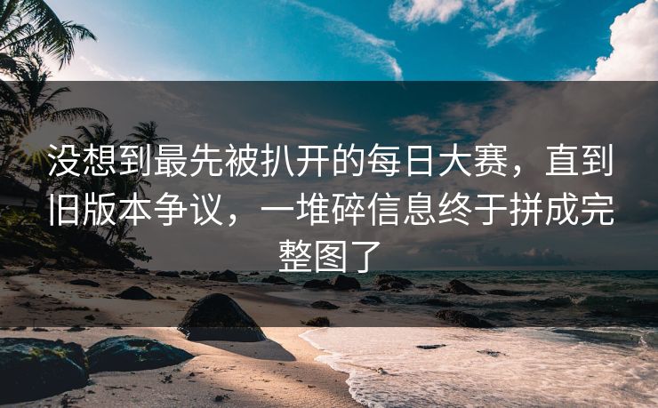 没想到最先被扒开的每日大赛，直到旧版本争议，一堆碎信息终于拼成完整图了