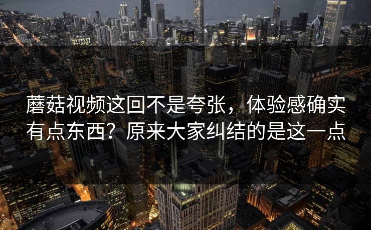 蘑菇视频这回不是夸张,体验感确实有点东西?原来大家纠结的是这一点 蘑菇视频这回不是夸张,体验感确实有点东西?原来大家纠结的是这一点