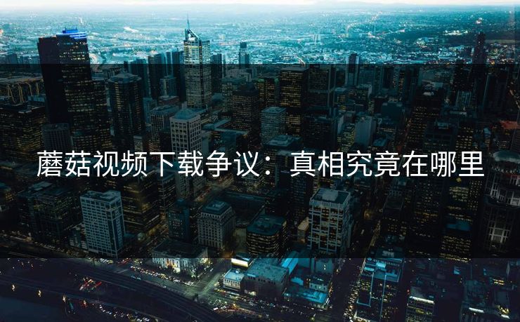 蘑菇视频下载争议:真相究竟在哪里 蘑菇视频下载争议:真相究竟在哪里