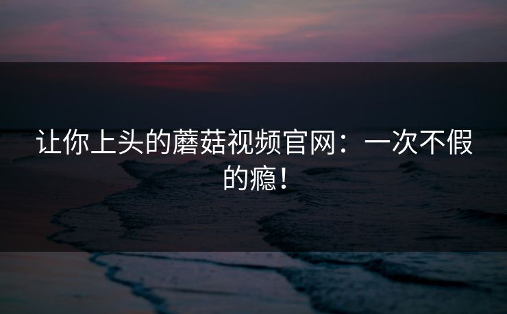 让你上头的蘑菇视频官网:一次不假的瘾! 让你上头的蘑菇视频官网:一次不假的瘾!