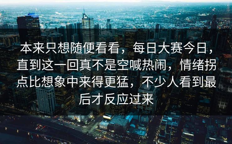 本来只想随便看看,每日大赛今日,直到这一回真不是空喊热闹,情绪拐点比想象中来得更猛,不少人看到最后才反应过来 本来只想随便看看,每日大赛今日,直到这一回真不是空喊热闹,情绪拐点比想象中来得更猛,不少人看到最后才反应过来